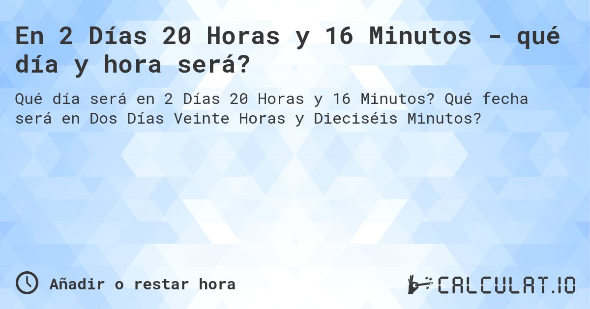 En 2 Días 20 Horas y 16 Minutos - qué día y hora será?. Qué fecha será en Dos Días Veinte Horas y Dieciséis Minutos?