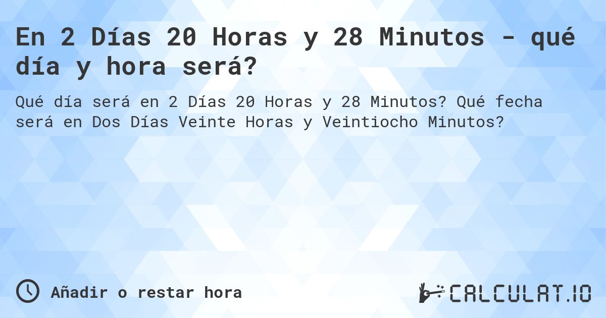 En 2 Días 20 Horas y 28 Minutos - qué día y hora será?. Qué fecha será en Dos Días Veinte Horas y Veintiocho Minutos?