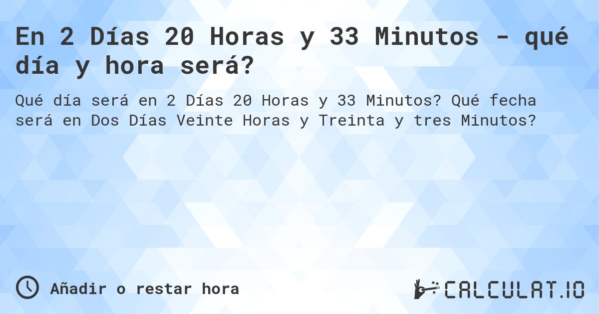 En 2 Días 20 Horas y 33 Minutos - qué día y hora será?. Qué fecha será en Dos Días Veinte Horas y Treinta y tres Minutos?