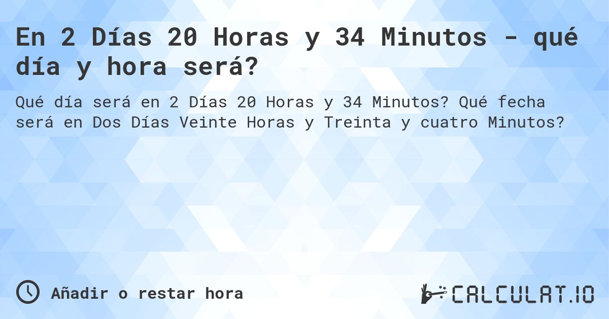 En 2 Días 20 Horas y 34 Minutos - qué día y hora será?. Qué fecha será en Dos Días Veinte Horas y Treinta y cuatro Minutos?
