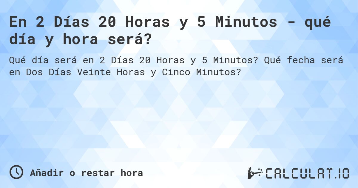 En 2 Días 20 Horas y 5 Minutos - qué día y hora será?. Qué fecha será en Dos Días Veinte Horas y Cinco Minutos?