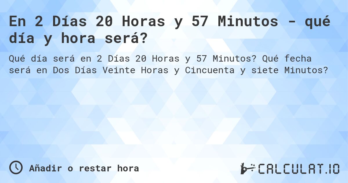 En 2 Días 20 Horas y 57 Minutos - qué día y hora será?. Qué fecha será en Dos Días Veinte Horas y Cincuenta y siete Minutos?