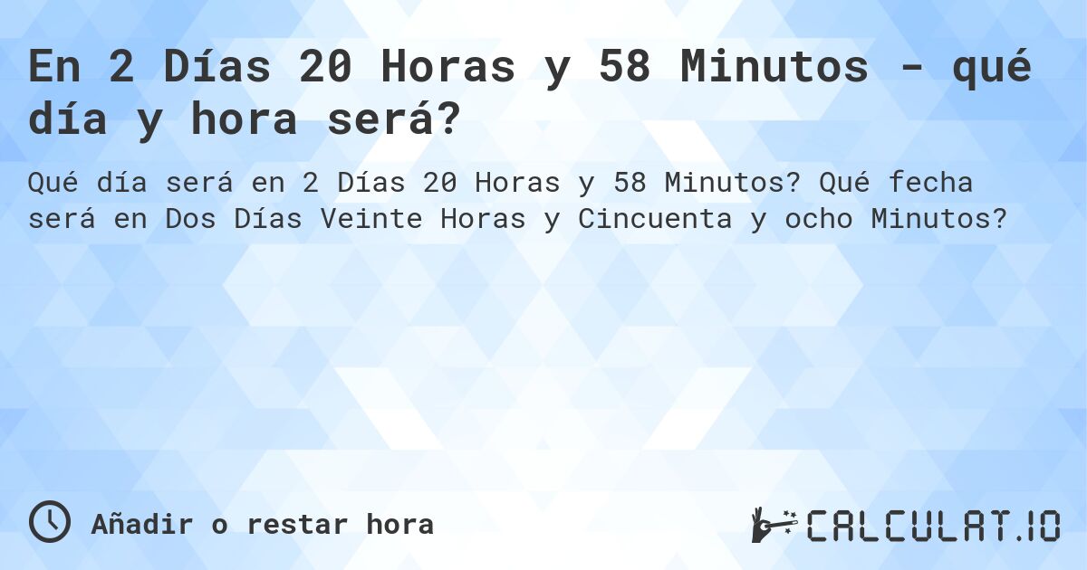 En 2 Días 20 Horas y 58 Minutos - qué día y hora será?. Qué fecha será en Dos Días Veinte Horas y Cincuenta y ocho Minutos?
