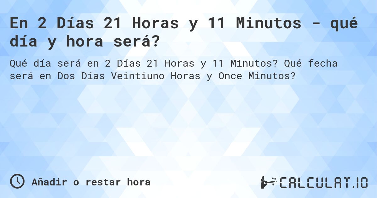 En 2 Días 21 Horas y 11 Minutos - qué día y hora será?. Qué fecha será en Dos Días Veintiuno Horas y Once Minutos?