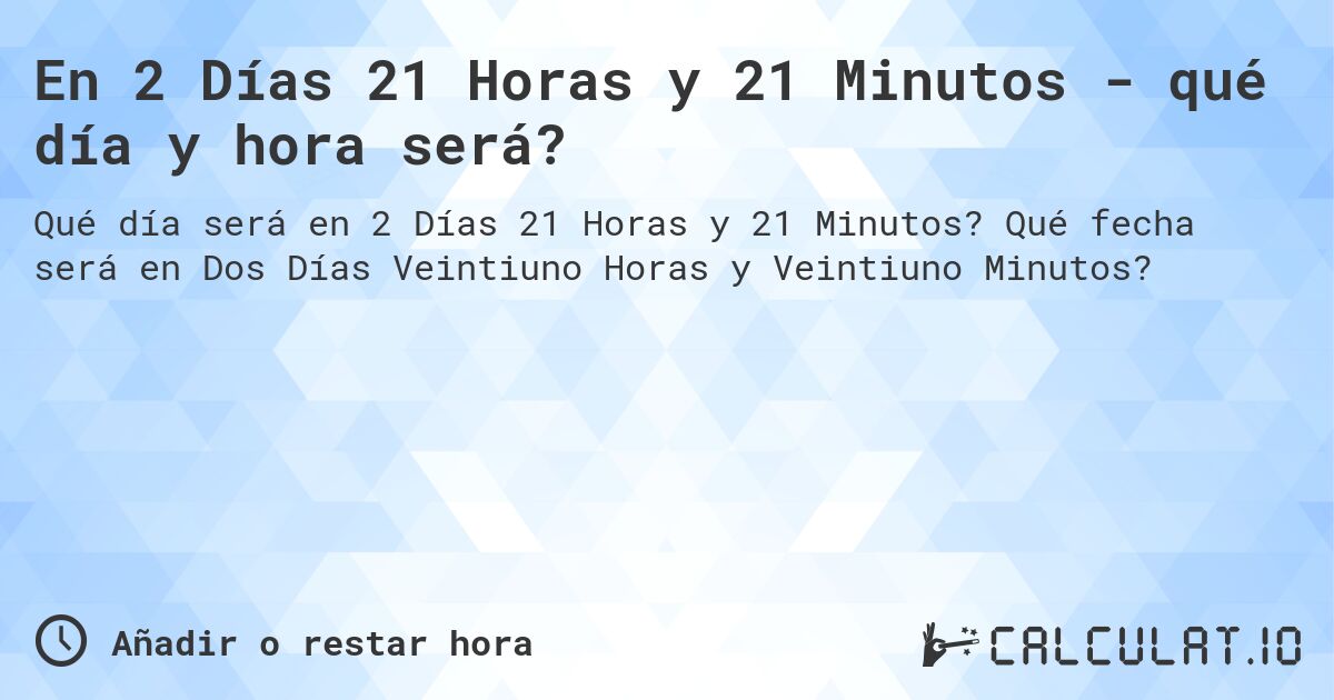 En 2 Días 21 Horas y 21 Minutos - qué día y hora será?. Qué fecha será en Dos Días Veintiuno Horas y Veintiuno Minutos?