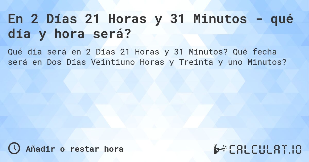 En 2 Días 21 Horas y 31 Minutos - qué día y hora será?. Qué fecha será en Dos Días Veintiuno Horas y Treinta y uno Minutos?