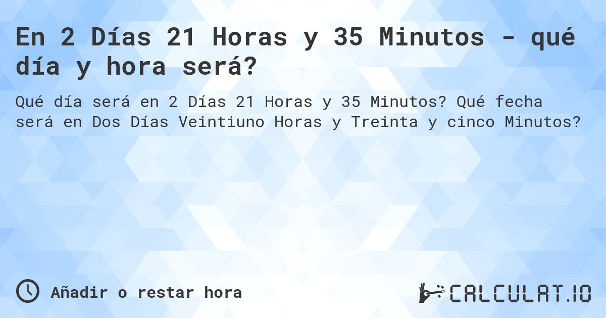 En 2 Días 21 Horas y 35 Minutos - qué día y hora será?. Qué fecha será en Dos Días Veintiuno Horas y Treinta y cinco Minutos?