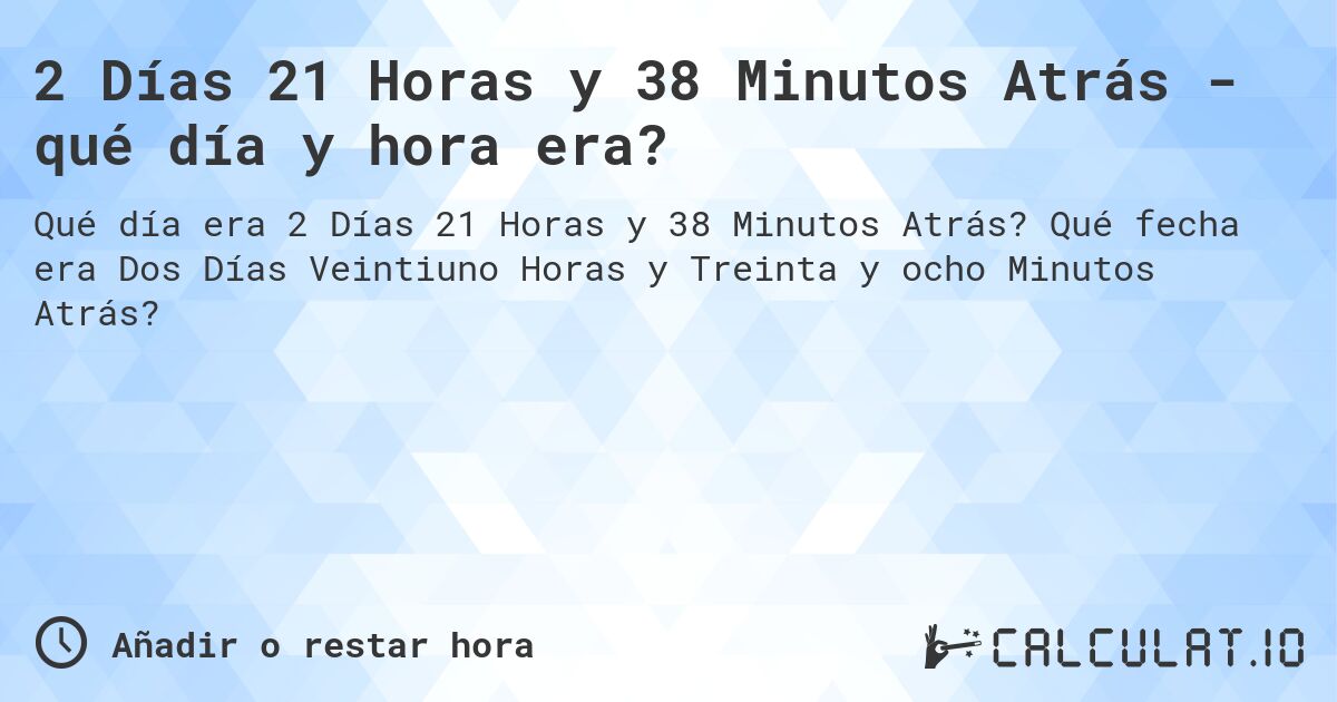 2 Días 21 Horas y 38 Minutos Atrás - qué día y hora era?. Qué fecha era Dos Días Veintiuno Horas y Treinta y ocho Minutos Atrás?