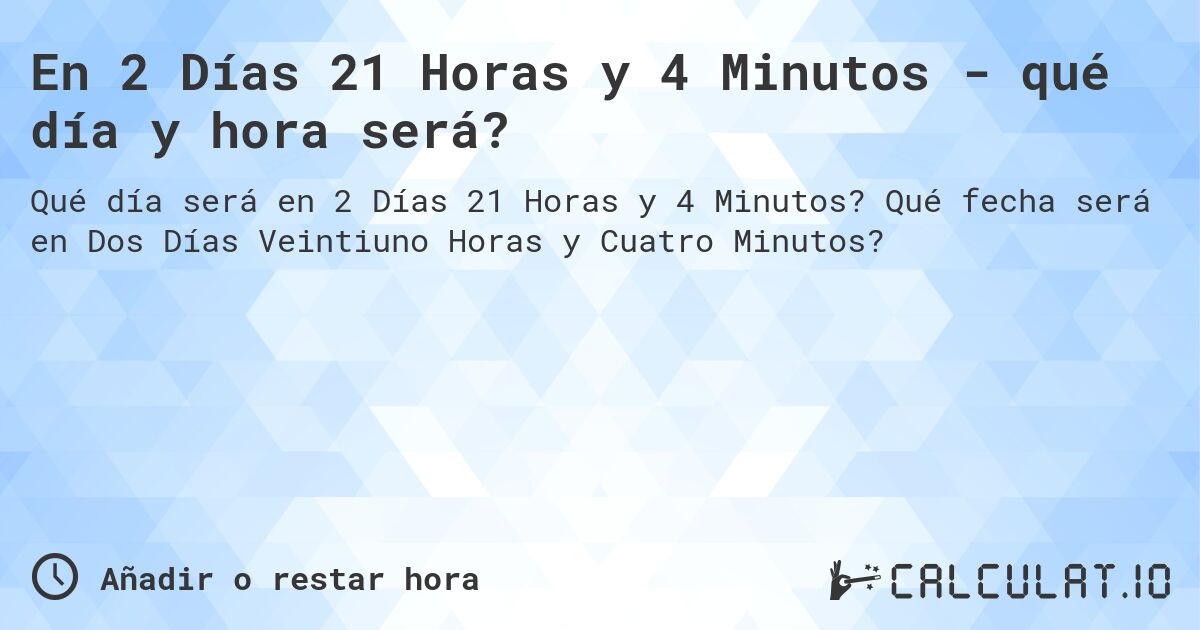 En 2 Días 21 Horas y 4 Minutos - qué día y hora será?. Qué fecha será en Dos Días Veintiuno Horas y Cuatro Minutos?