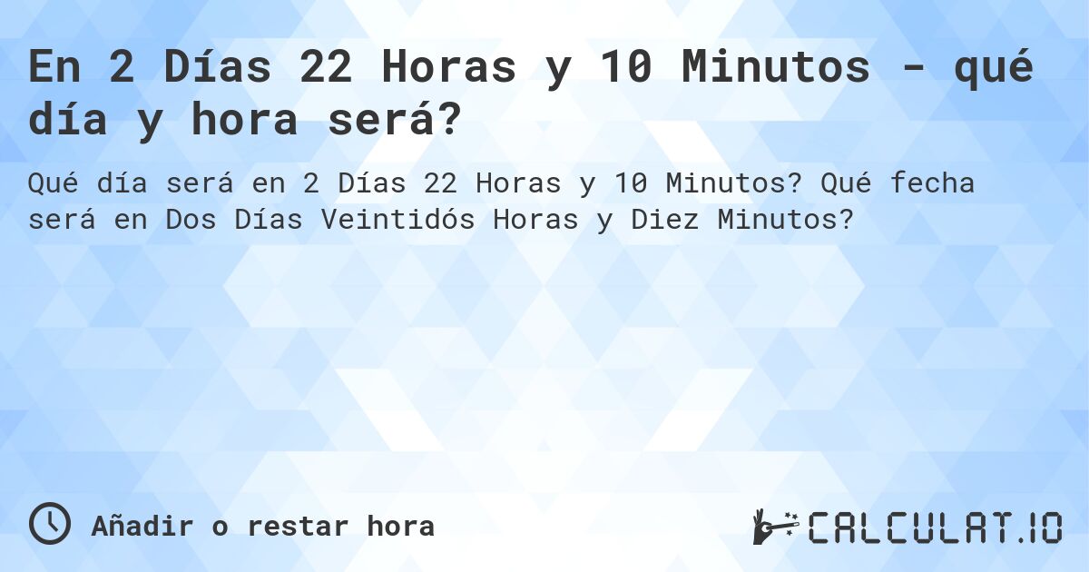 En 2 Días 22 Horas y 10 Minutos - qué día y hora será?. Qué fecha será en Dos Días Veintidós Horas y Diez Minutos?