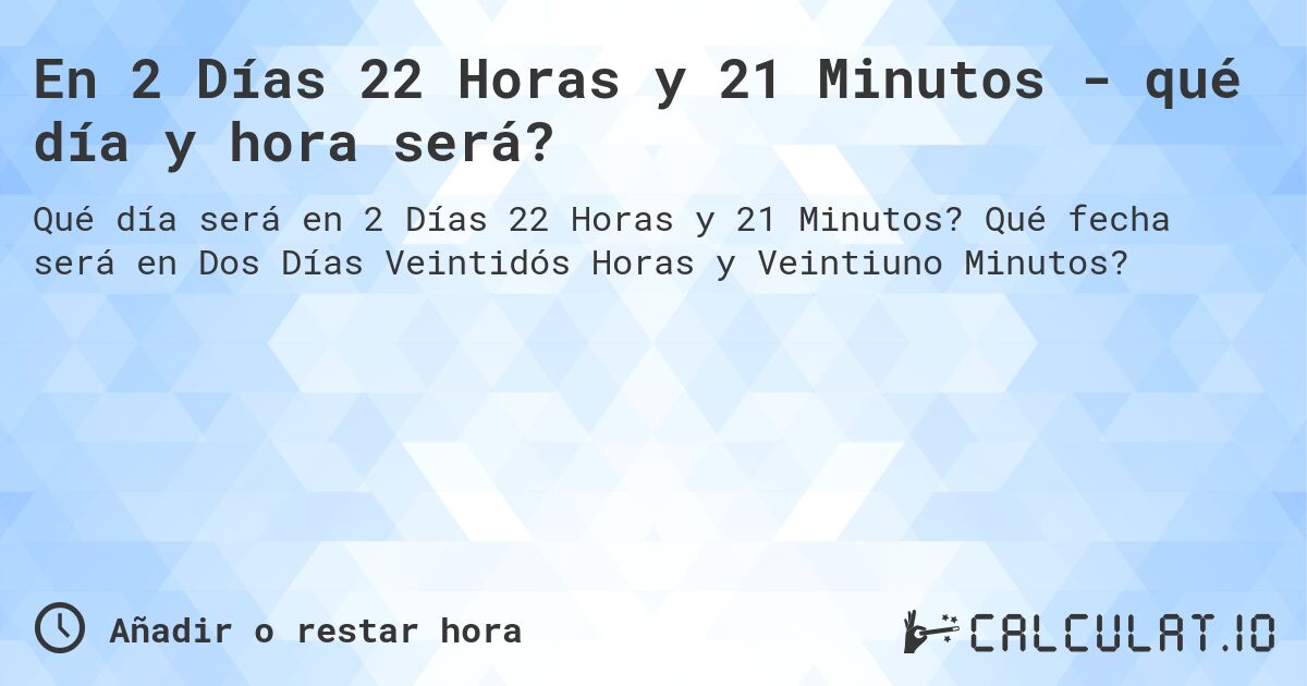 En 2 Días 22 Horas y 21 Minutos - qué día y hora será?. Qué fecha será en Dos Días Veintidós Horas y Veintiuno Minutos?