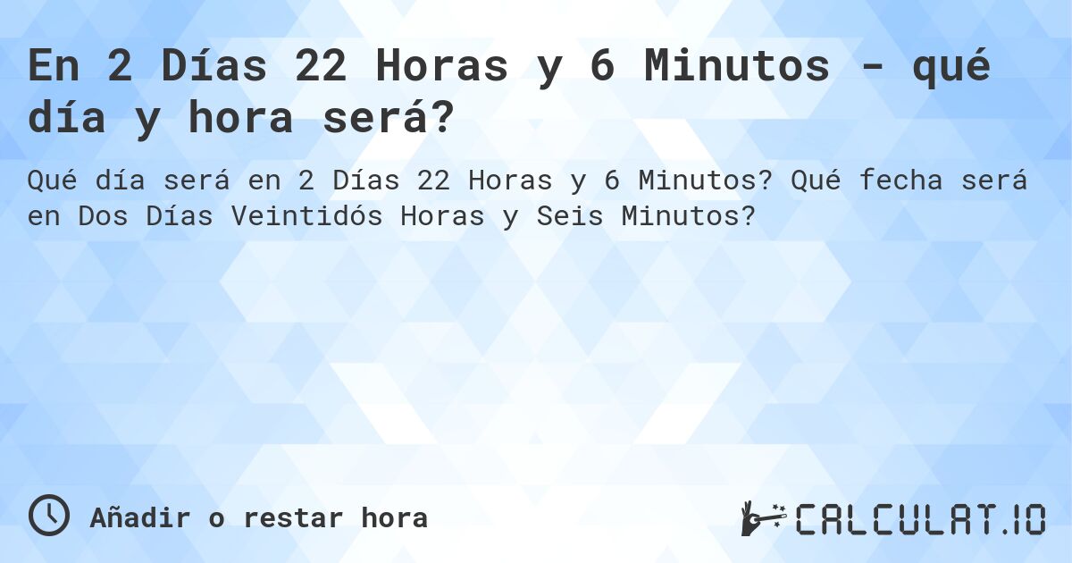 En 2 Días 22 Horas y 6 Minutos - qué día y hora será?. Qué fecha será en Dos Días Veintidós Horas y Seis Minutos?