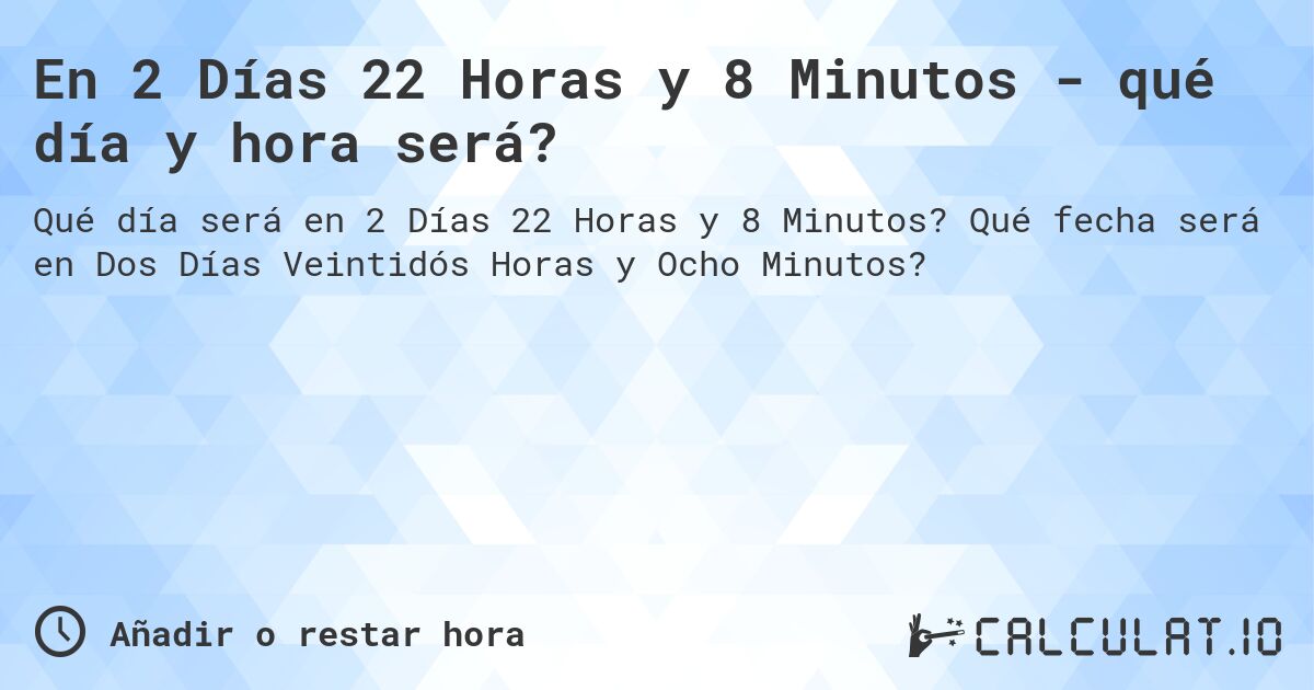 En 2 Días 22 Horas y 8 Minutos - qué día y hora será?. Qué fecha será en Dos Días Veintidós Horas y Ocho Minutos?