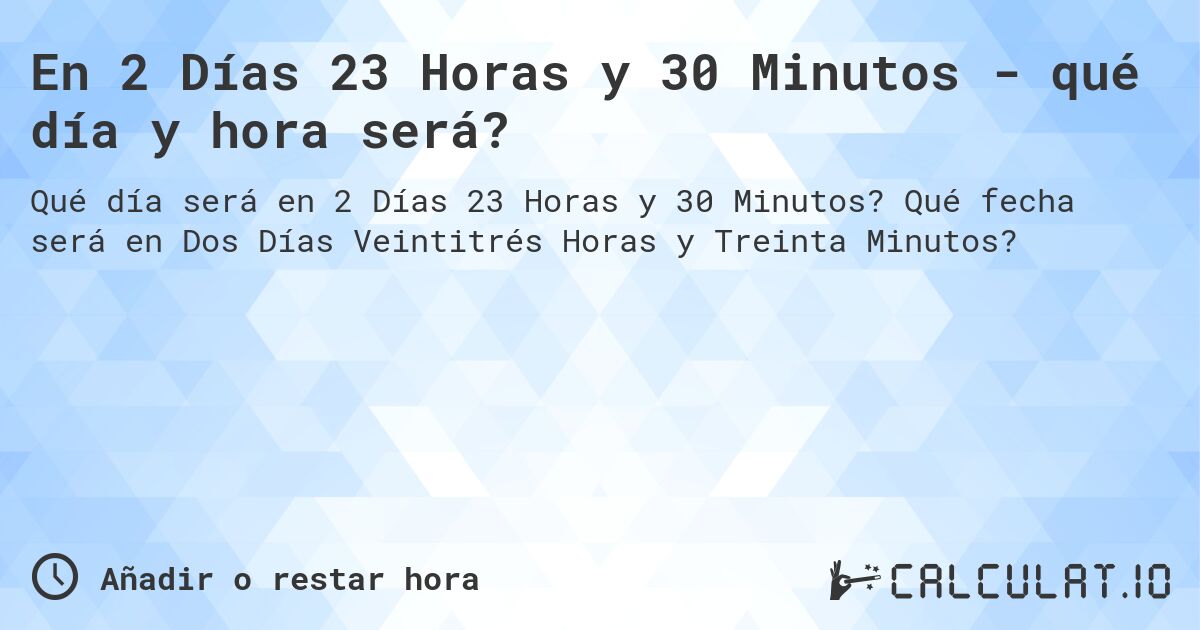 En 2 Días 23 Horas y 30 Minutos - qué día y hora será?. Qué fecha será en Dos Días Veintitrés Horas y Treinta Minutos?