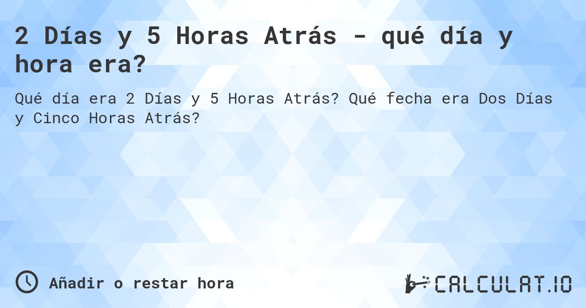 2 Días y 5 Horas Atrás - qué día y hora era?. Qué fecha era Dos Días y Cinco Horas Atrás?