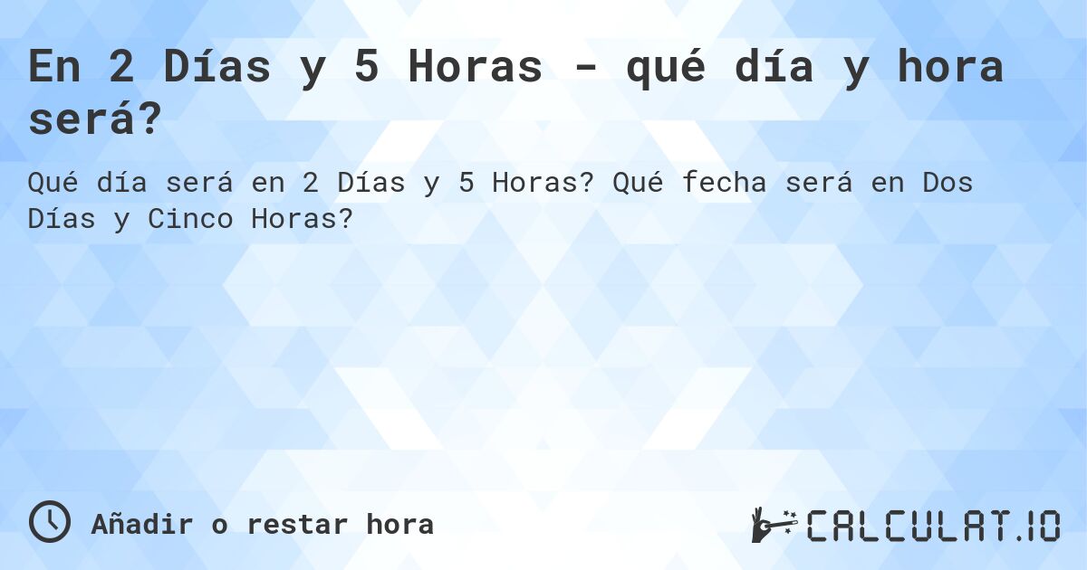 En 2 Días y 5 Horas - qué día y hora será?. Qué fecha será en Dos Días y Cinco Horas?