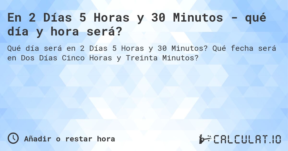En 2 Días 5 Horas y 30 Minutos - qué día y hora será?. Qué fecha será en Dos Días Cinco Horas y Treinta Minutos?