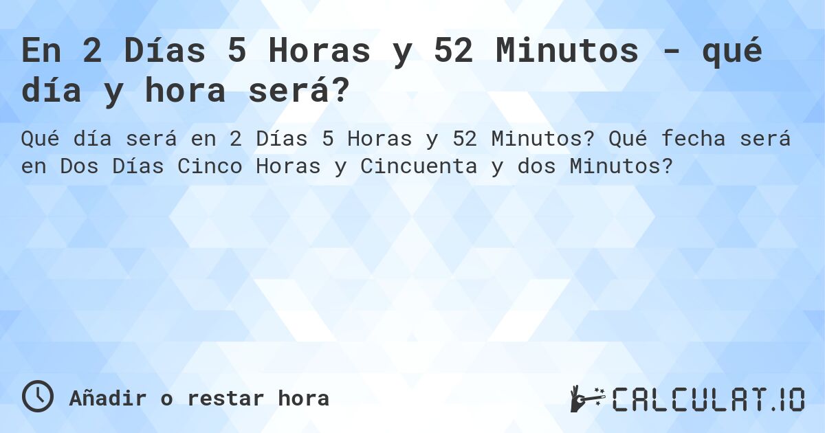 En 2 Días 5 Horas y 52 Minutos - qué día y hora será?. Qué fecha será en Dos Días Cinco Horas y Cincuenta y dos Minutos?