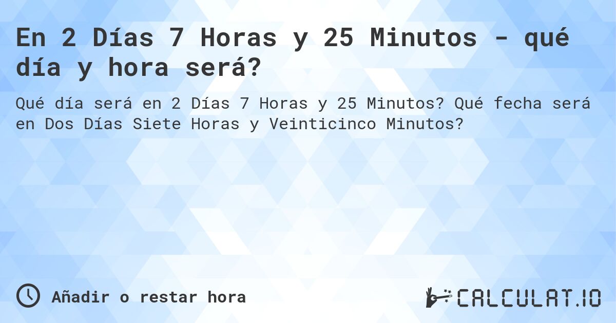 En 2 Días 7 Horas y 25 Minutos - qué día y hora será?. Qué fecha será en Dos Días Siete Horas y Veinticinco Minutos?