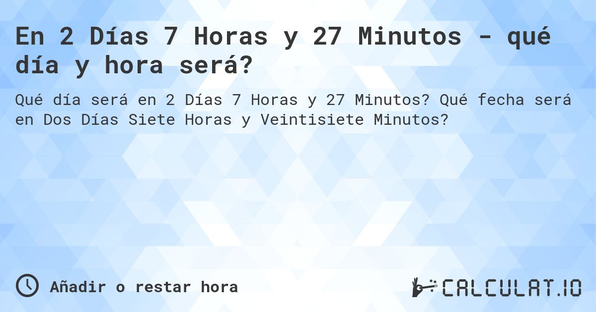 En 2 Días 7 Horas y 27 Minutos - qué día y hora será?. Qué fecha será en Dos Días Siete Horas y Veintisiete Minutos?