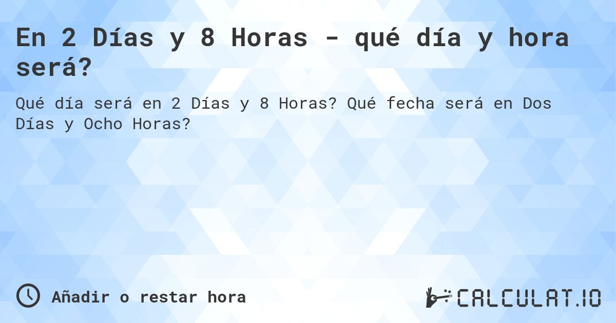En 2 Días y 8 Horas - qué día y hora será?. Qué fecha será en Dos Días y Ocho Horas?