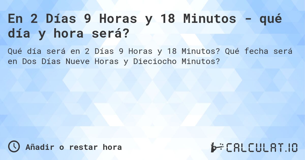 En 2 Días 9 Horas y 18 Minutos - qué día y hora será?. Qué fecha será en Dos Días Nueve Horas y Dieciocho Minutos?