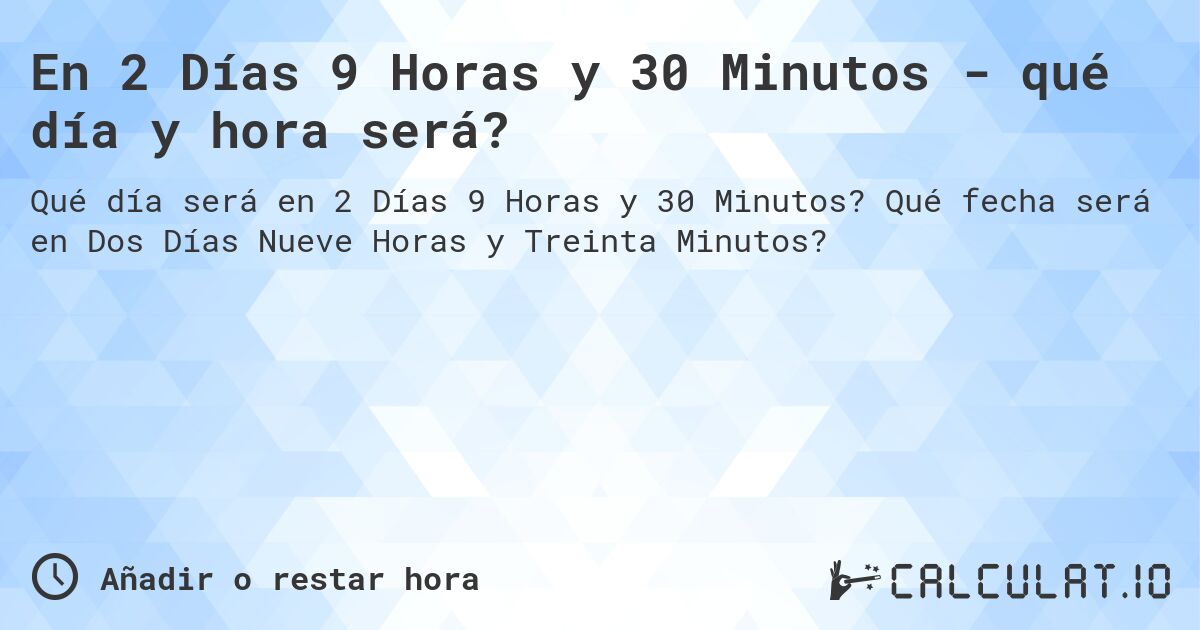 En 2 Días 9 Horas y 30 Minutos - qué día y hora será?. Qué fecha será en Dos Días Nueve Horas y Treinta Minutos?