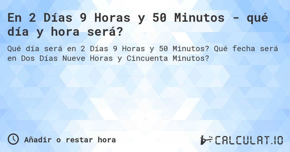 En 2 Días 9 Horas y 50 Minutos - qué día y hora será?. Qué fecha será en Dos Días Nueve Horas y Cincuenta Minutos?