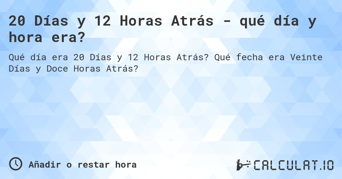 20 Días y 12 Horas Atrás - qué día y hora era?. Qué fecha era Veinte Días y Doce Horas Atrás?