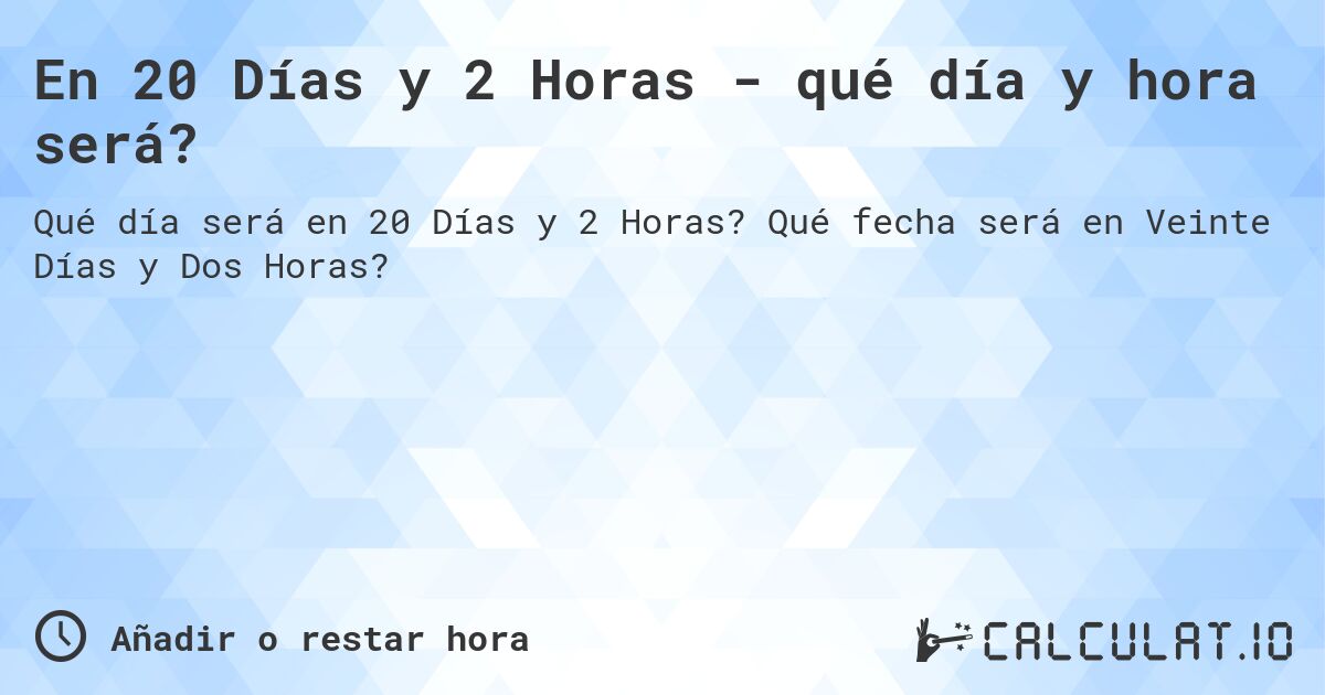 En 20 Días y 2 Horas - qué día y hora será?. Qué fecha será en Veinte Días y Dos Horas?