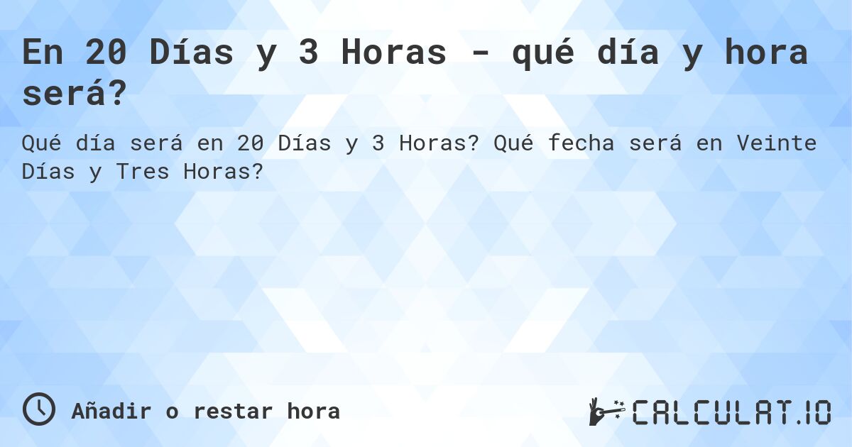 En 20 Días y 3 Horas - qué día y hora será?. Qué fecha será en Veinte Días y Tres Horas?