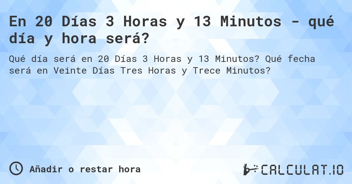 En 20 Días 3 Horas y 13 Minutos - qué día y hora será?. Qué fecha será en Veinte Días Tres Horas y Trece Minutos?