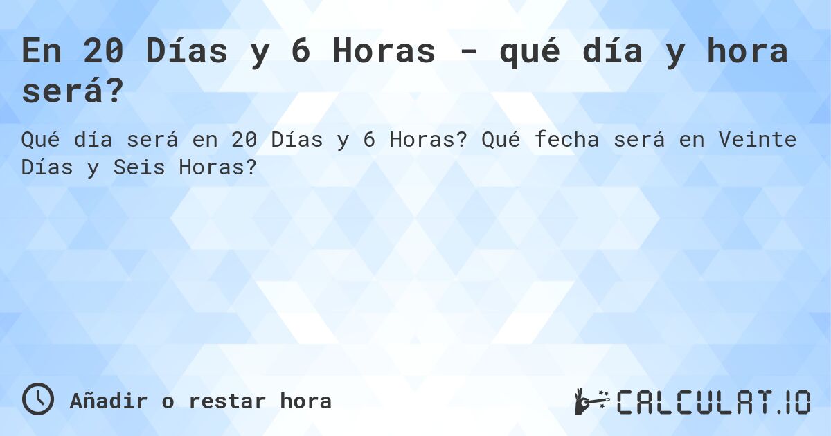 En 20 Días y 6 Horas - qué día y hora será?. Qué fecha será en Veinte Días y Seis Horas?