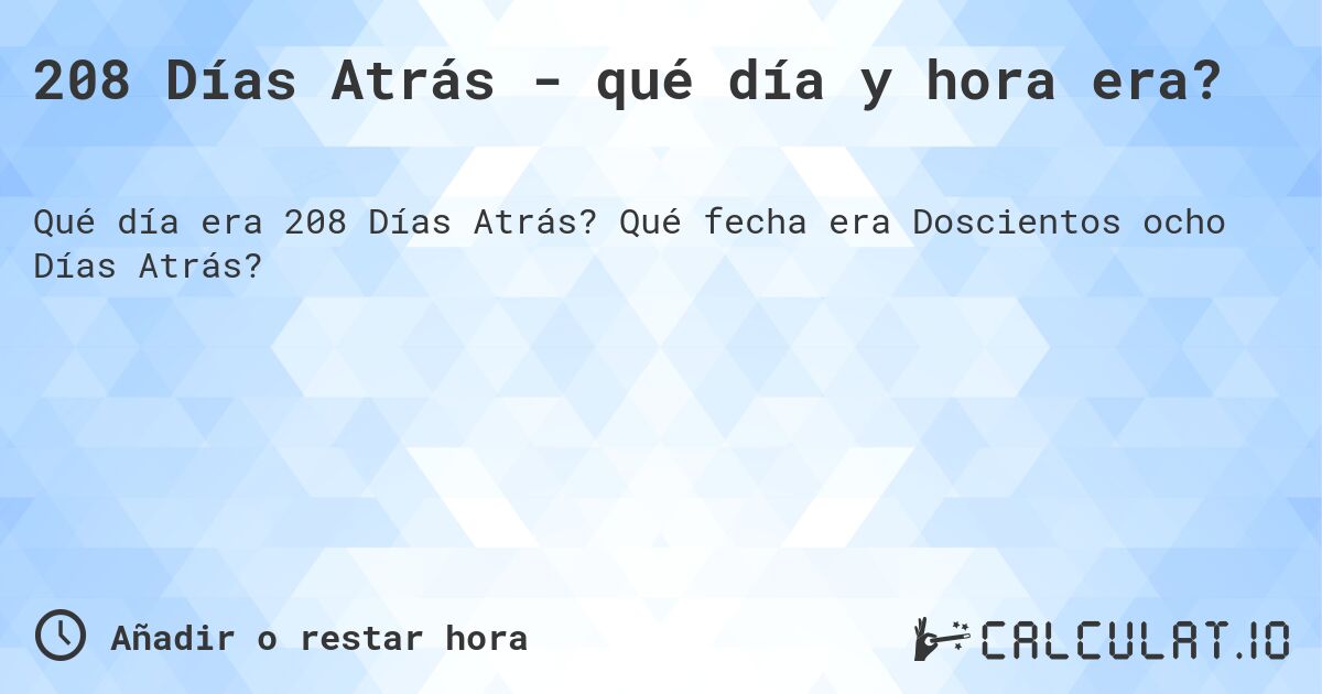 208 Días Atrás - qué día y hora era?. Qué fecha era Doscientos ocho Días Atrás?