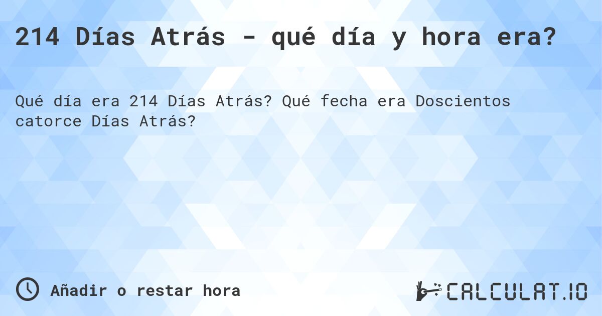 214 Días Atrás - qué día y hora era?. Qué fecha era Doscientos catorce Días Atrás?