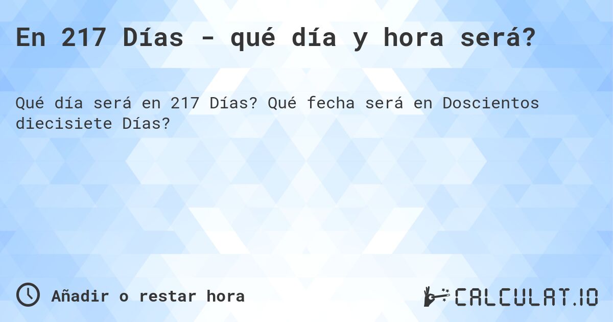 En 217 Días - qué día y hora será?. Qué fecha será en Doscientos diecisiete Días?