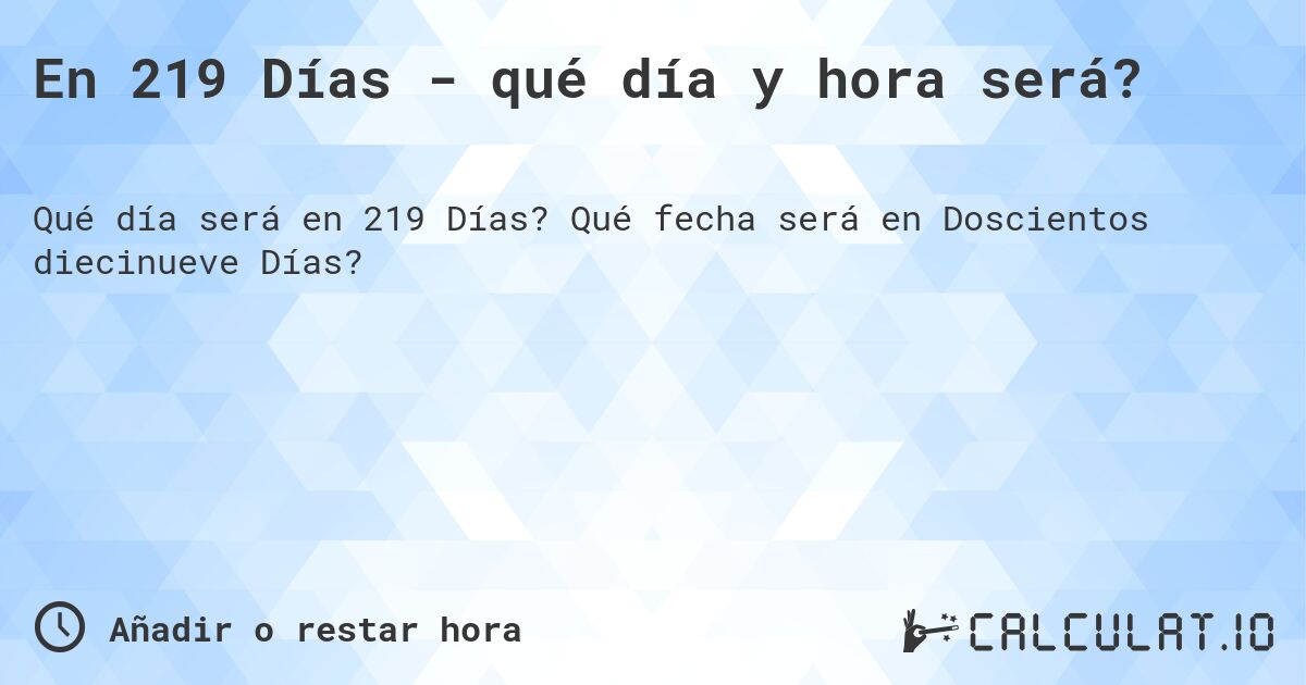 En 219 Días - qué día y hora será?. Qué fecha será en Doscientos diecinueve Días?