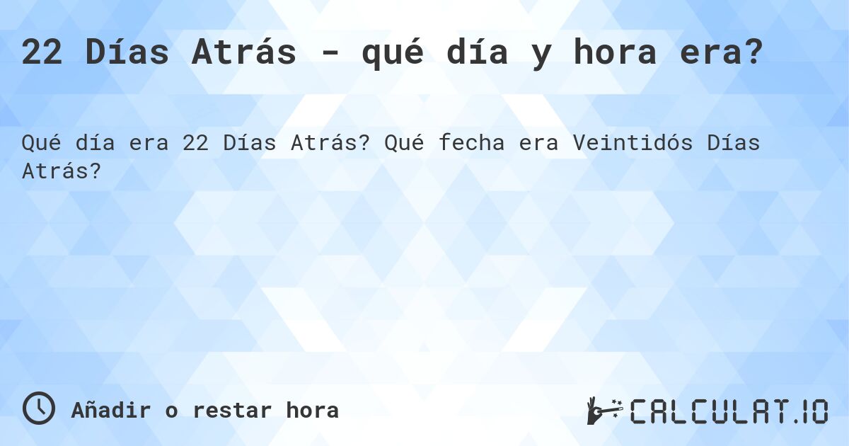 22 Días Atrás - qué día y hora era?. Qué fecha era Veintidós Días Atrás?