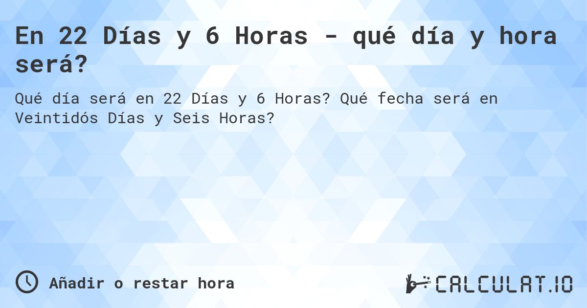 En 22 Días y 6 Horas - qué día y hora será?. Qué fecha será en Veintidós Días y Seis Horas?