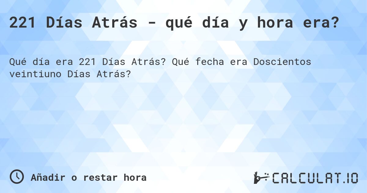 221 Días Atrás - qué día y hora era?. Qué fecha era Doscientos veintiuno Días Atrás?