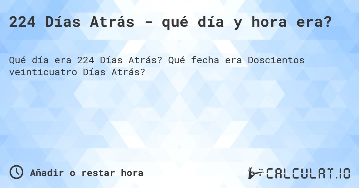224 Días Atrás - qué día y hora era?. Qué fecha era Doscientos veinticuatro Días Atrás?