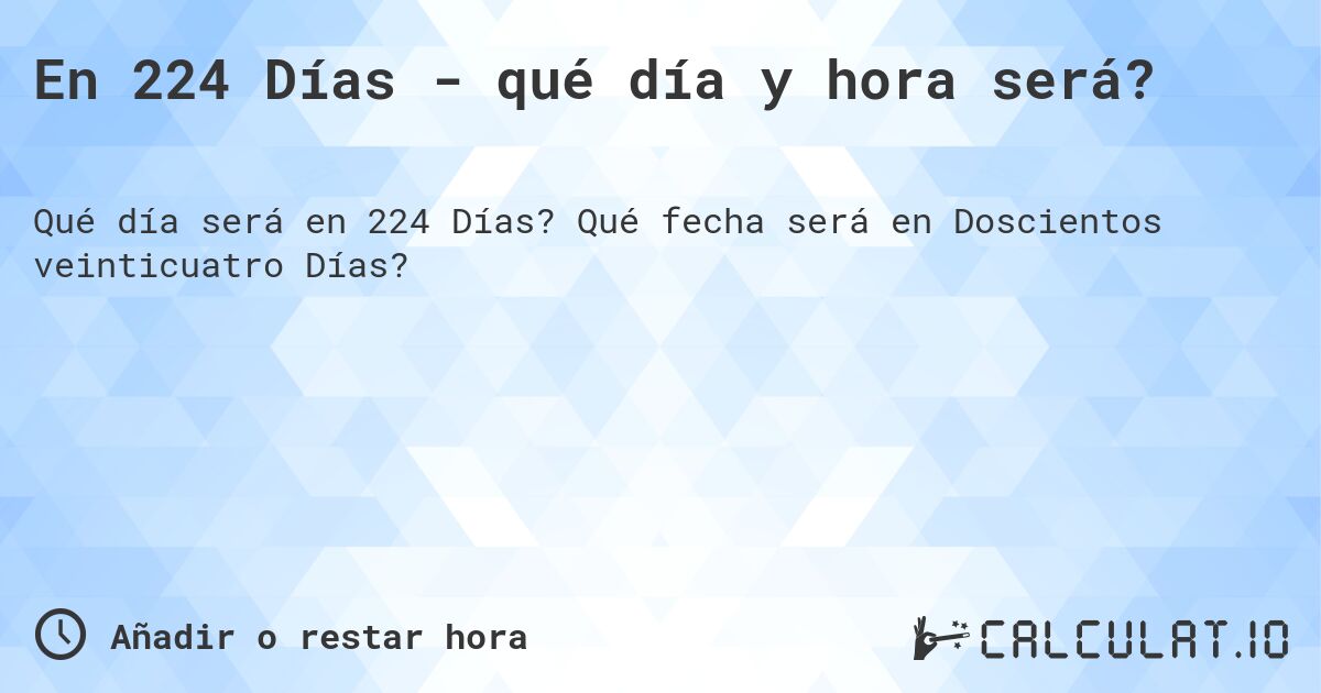 En 224 Días - qué día y hora será?. Qué fecha será en Doscientos veinticuatro Días?