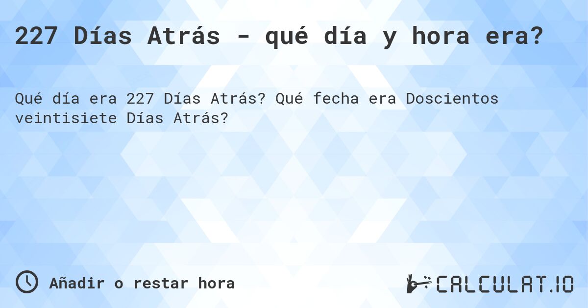 227 Días Atrás - qué día y hora era?. Qué fecha era Doscientos veintisiete Días Atrás?