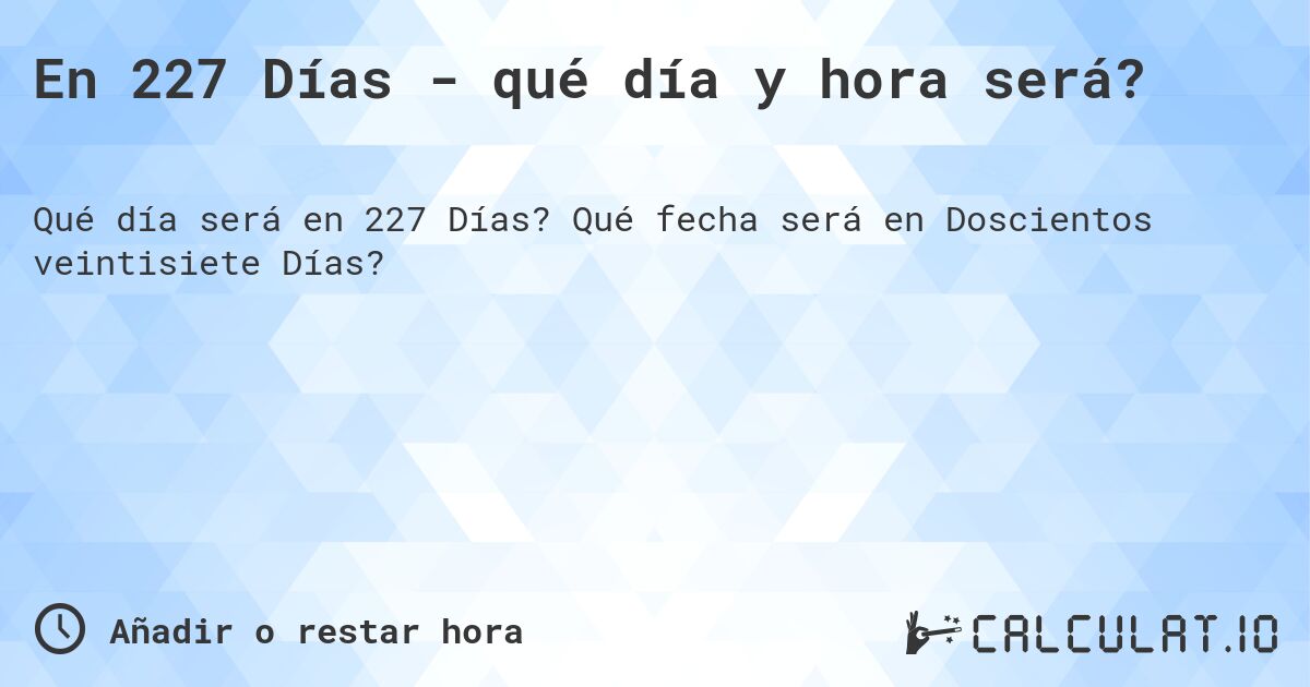 En 227 Días - qué día y hora será?. Qué fecha será en Doscientos veintisiete Días?