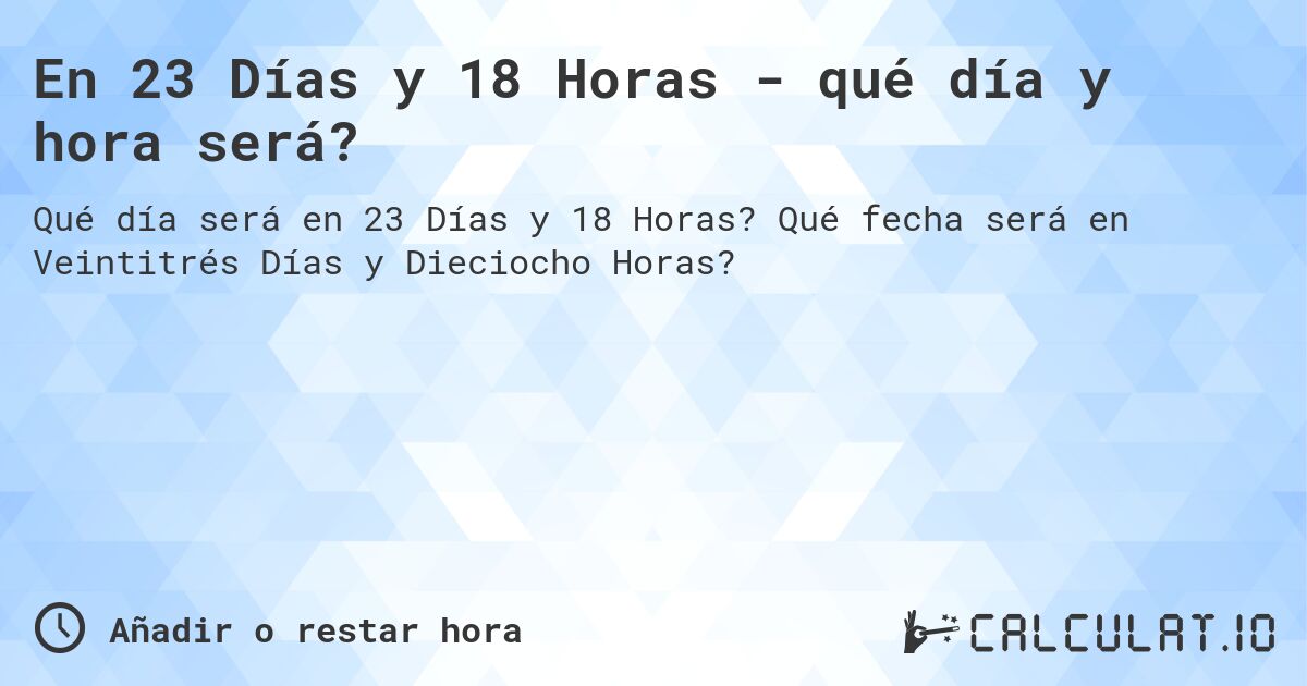 En 23 Días y 18 Horas - qué día y hora será?. Qué fecha será en Veintitrés Días y Dieciocho Horas?