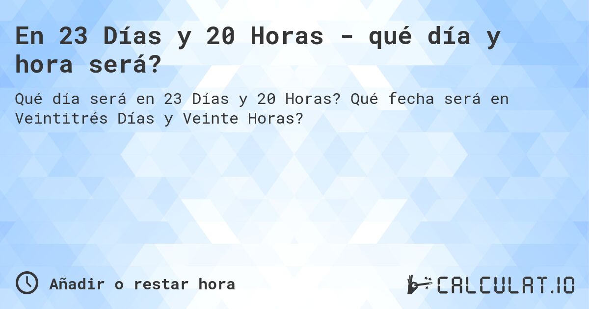 En 23 Días y 20 Horas - qué día y hora será?. Qué fecha será en Veintitrés Días y Veinte Horas?