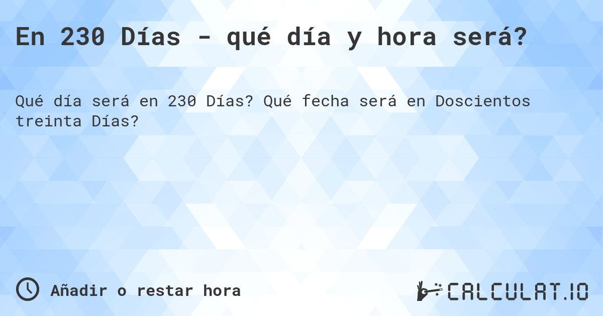 En 230 Días - qué día y hora será?. Qué fecha será en Doscientos treinta Días?