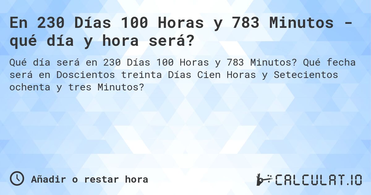 En 230 Días 100 Horas y 783 Minutos - qué día y hora será?. Qué fecha será en Doscientos treinta Días Cien Horas y Setecientos ochenta y tres Minutos?