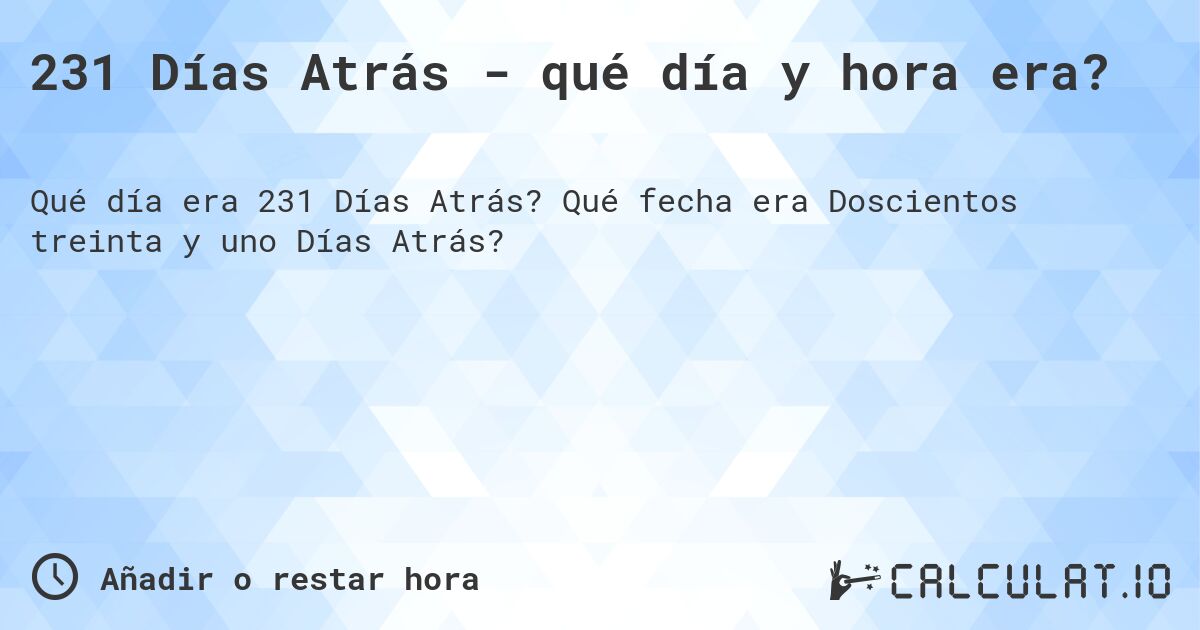 231 Días Atrás - qué día y hora era?. Qué fecha era Doscientos treinta y uno Días Atrás?