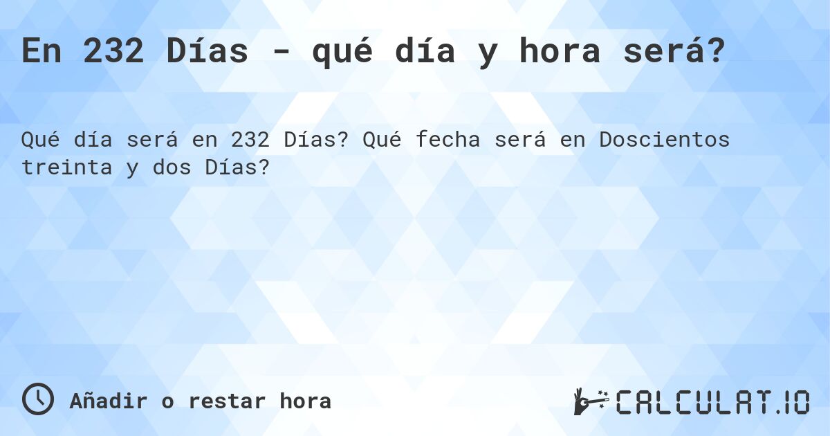 En 232 Días - qué día y hora será?. Qué fecha será en Doscientos treinta y dos Días?